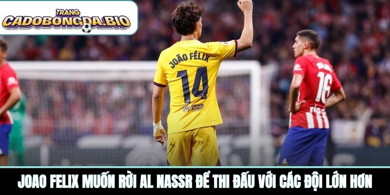 Joao Felix muốn rời Al Nassr để thi đấu với các đội lớn hơn
